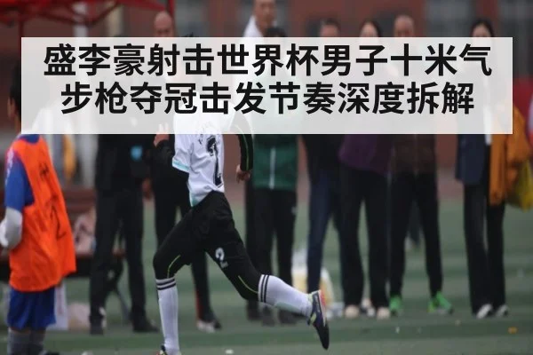 盛李豪射击世界杯男子十米气步枪夺冠击发节奏深度拆解