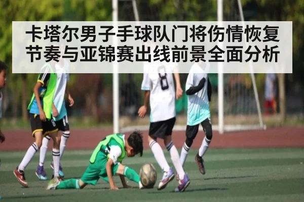 卡塔尔男子手球队门将伤情恢复节奏与亚锦赛出线前景全面分析